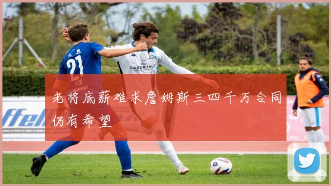 老将底薪难求詹姆斯三四千万合同仍有希望