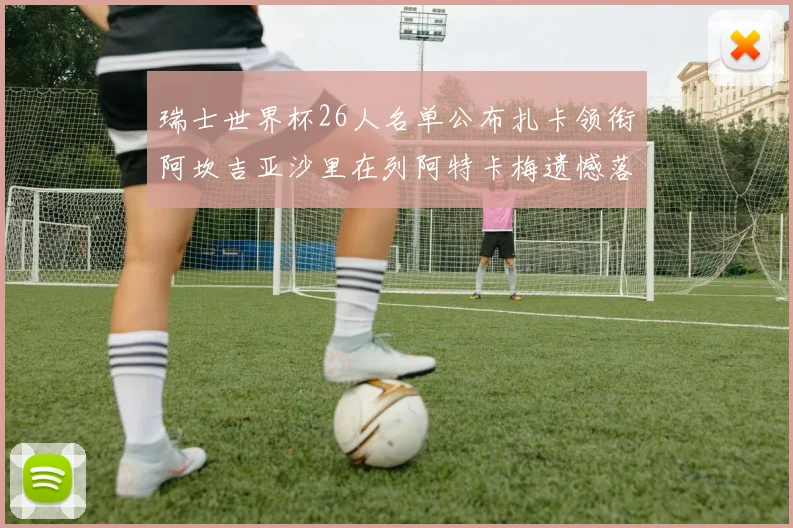 瑞士世界杯26人名单公布扎卡领衔阿坎吉亚沙里在列阿特卡梅遗憾落选
