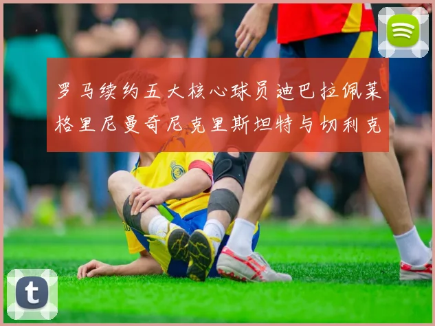 罗马续约五大核心球员迪巴拉佩莱格里尼曼奇尼克里斯坦特与切利克共创未来