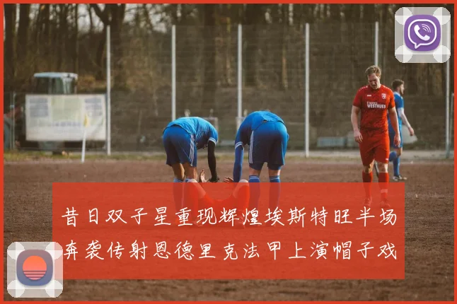 昔日双子星重现辉煌埃斯特旺半场奔袭传射恩德里克法甲上演帽子戏法
