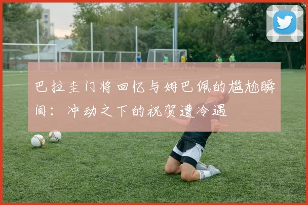 巴拉圭门将回忆与姆巴佩的尴尬瞬间：冲动之下的祝贺遭冷遇