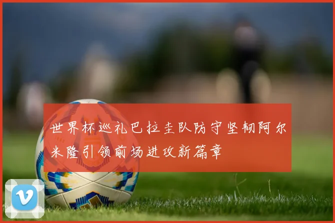世界杯巡礼巴拉圭队防守坚韧阿尔米隆引领前场进攻新篇章