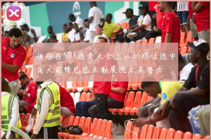 快船在NBA选秀大会上以36顺位选中高大前锋巴巴米勒展现未来潜力