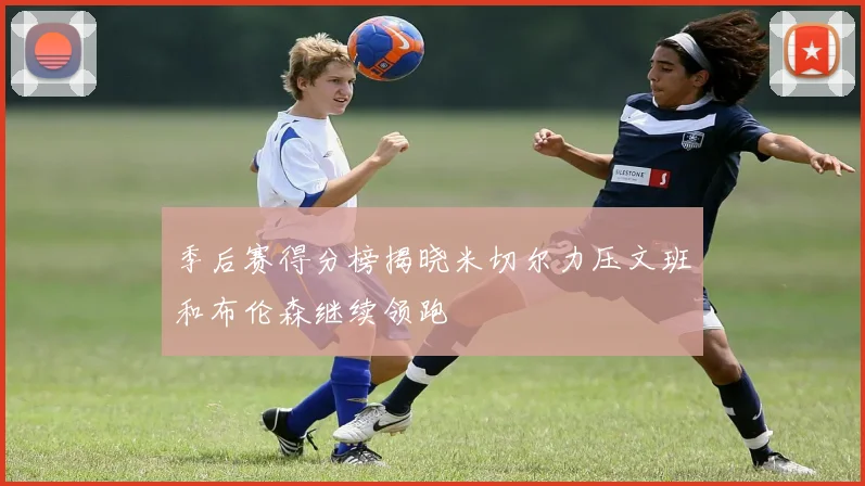 季后赛得分榜揭晓米切尔力压文班和布伦森继续领跑