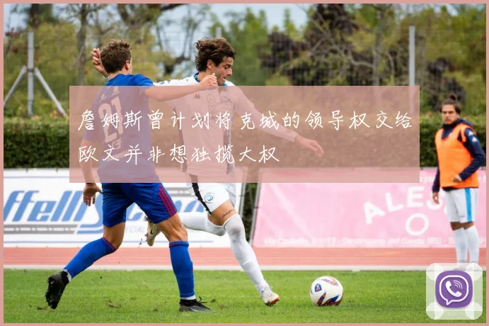詹姆斯曾计划将克城的领导权交给欧文并非想独揽大权