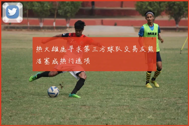 热火雄鹿寻求第三方球队交易灰熊活塞成热门选项