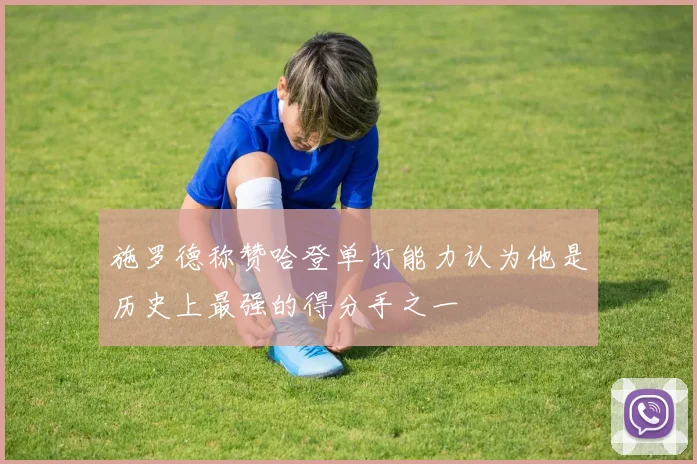 施罗德称赞哈登单打能力认为他是历史上最强的得分手之一