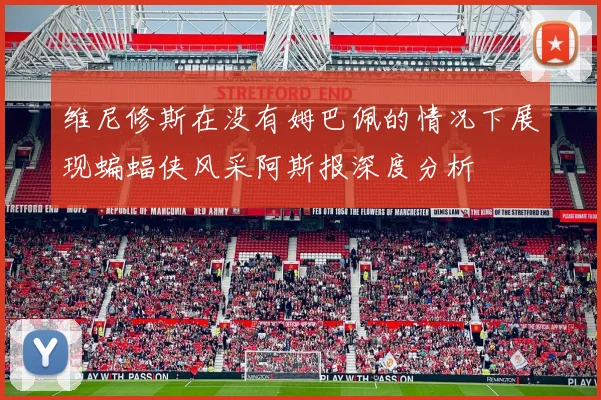 维尼修斯在没有姆巴佩的情况下展现蝙蝠侠风采阿斯报深度分析