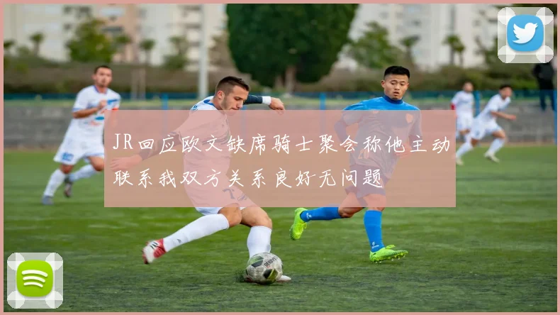 JR回应欧文缺席骑士聚会称他主动联系我双方关系良好无问题