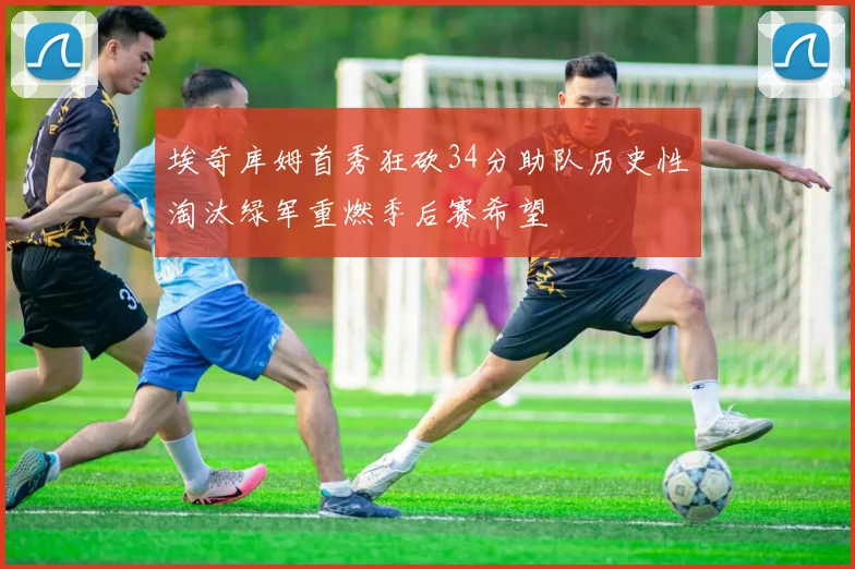 埃奇库姆首秀狂砍34分助队历史性淘汰绿军重燃季后赛希望