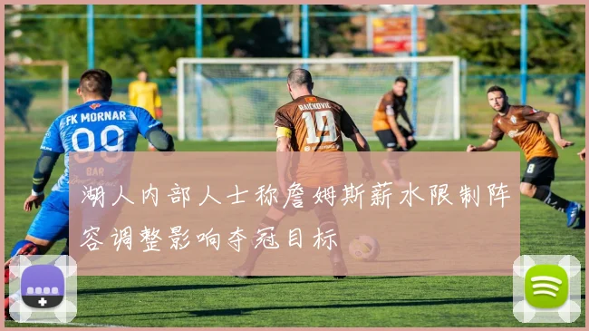 湖人内部人士称詹姆斯薪水限制阵容调整影响夺冠目标