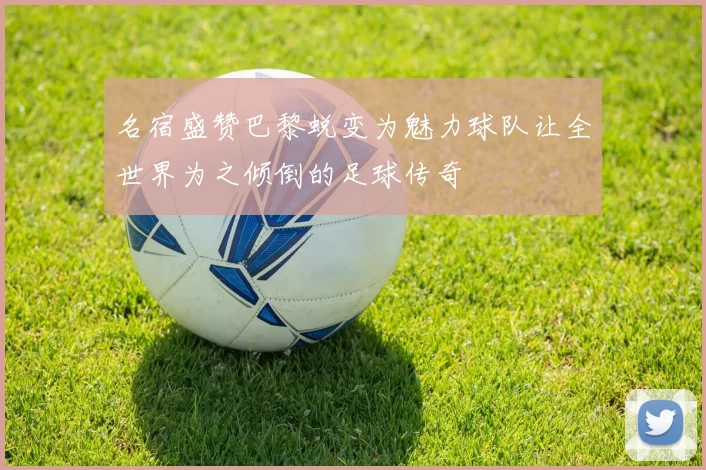 名宿盛赞巴黎蜕变为魅力球队让全世界为之倾倒的足球传奇