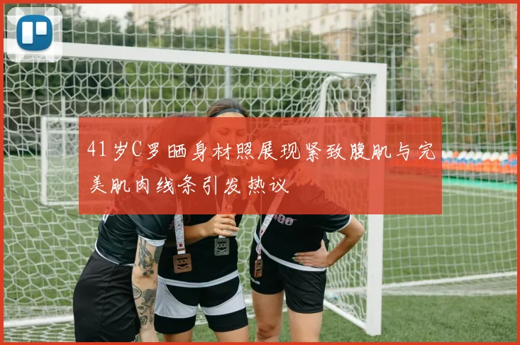 41岁C罗晒身材照展现紧致腹肌与完美肌肉线条引发热议