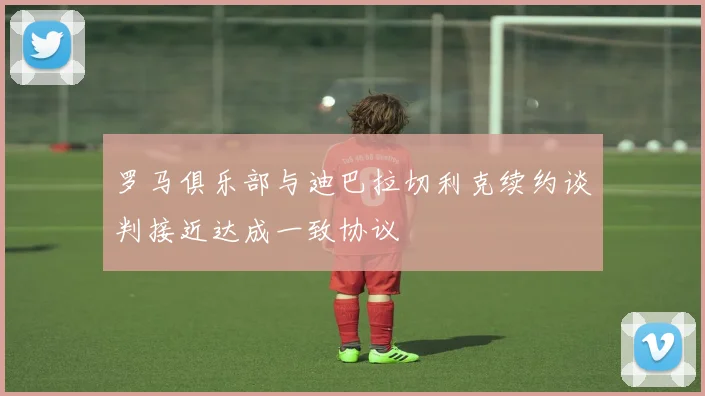 罗马俱乐部与迪巴拉切利克续约谈判接近达成一致协议