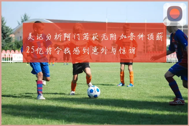 美记分析阿门若获无附加条件顶薪25亿将令我感到意外与惊讶