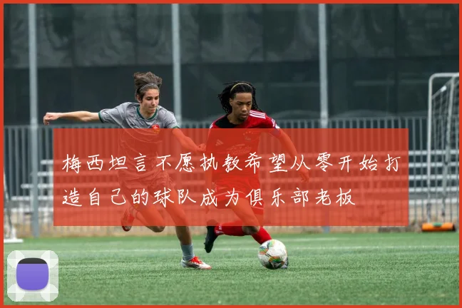 梅西坦言不愿执教希望从零开始打造自己的球队成为俱乐部老板