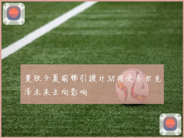 曼联今夏前锋引援计划将受齐尔克泽未来去向影响