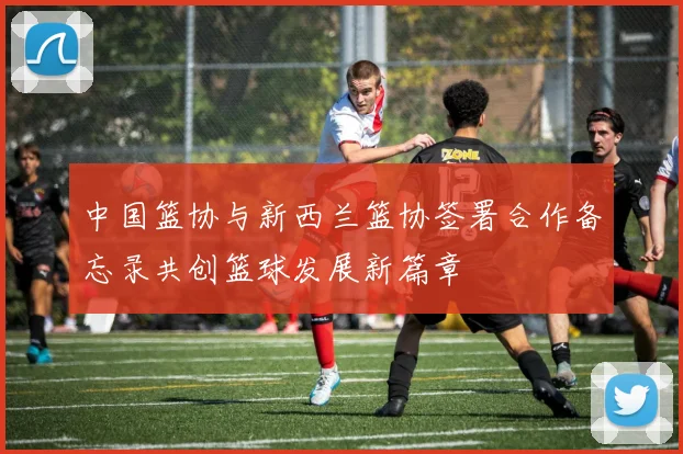 中国篮协与新西兰篮协签署合作备忘录共创篮球发展新篇章
