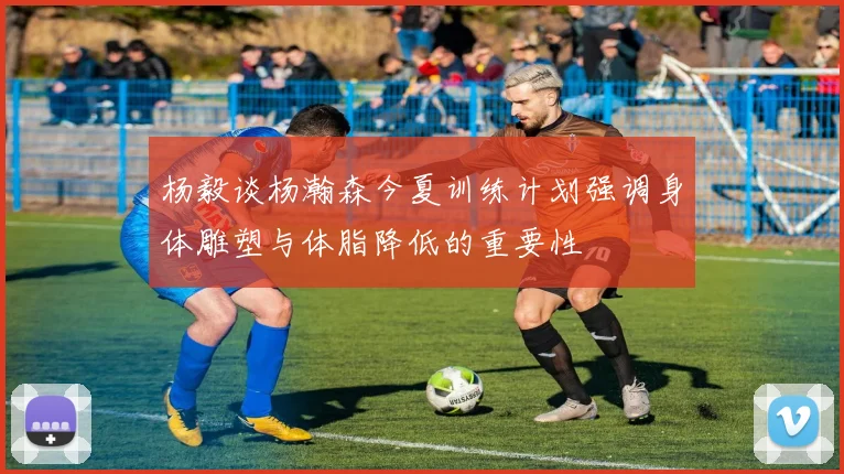 杨毅谈杨瀚森今夏训练计划强调身体雕塑与体脂降低的重要性