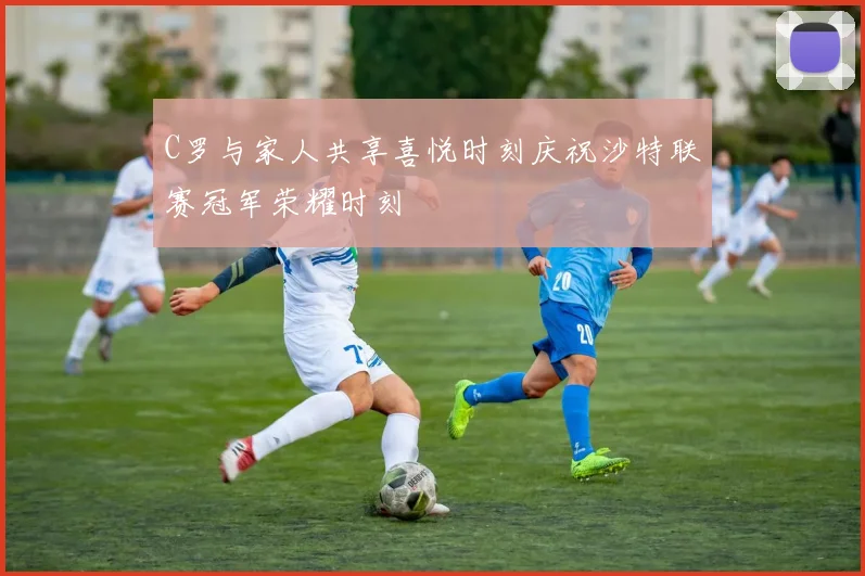 C罗与家人共享喜悦时刻庆祝沙特联赛冠军荣耀时刻