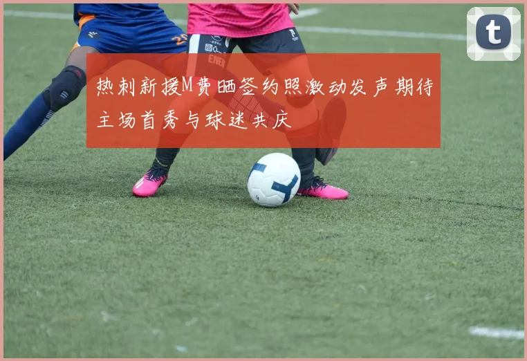 热刺新援M费晒签约照激动发声期待主场首秀与球迷共庆